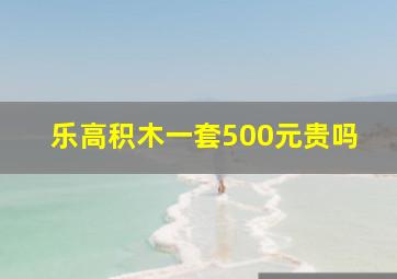 乐高积木一套500元贵吗