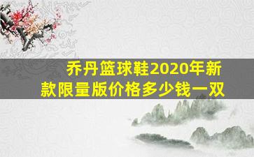 乔丹篮球鞋2020年新款限量版价格多少钱一双