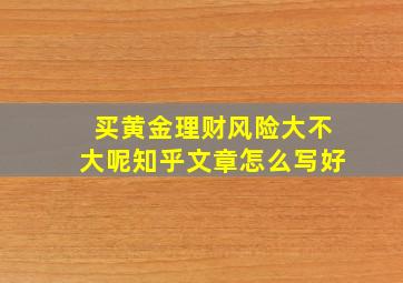 买黄金理财风险大不大呢知乎文章怎么写好