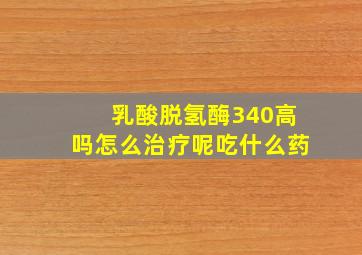 乳酸脱氢酶340高吗怎么治疗呢吃什么药