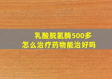 乳酸脱氢酶500多怎么治疗药物能治好吗