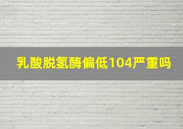 乳酸脱氢酶偏低104严重吗