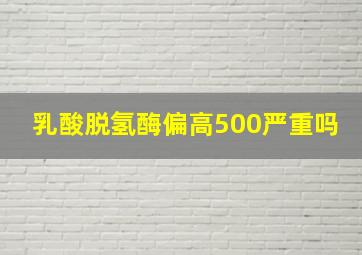 乳酸脱氢酶偏高500严重吗