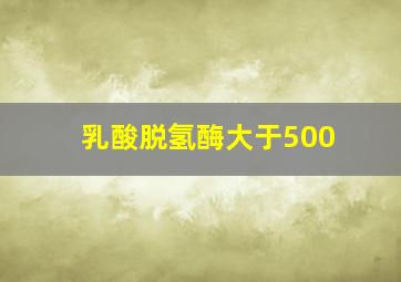 乳酸脱氢酶大于500