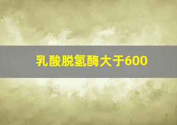 乳酸脱氢酶大于600