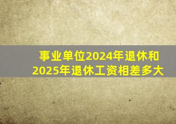 事业单位2024年退休和2025年退休工资相差多大