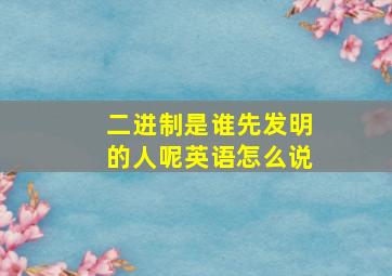 二进制是谁先发明的人呢英语怎么说