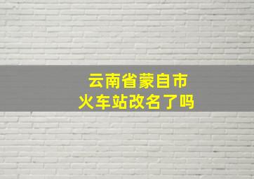 云南省蒙自市火车站改名了吗