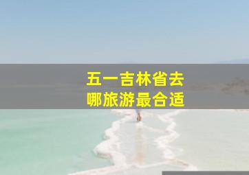 五一吉林省去哪旅游最合适