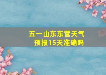 五一山东东营天气预报15天准确吗