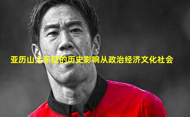 亚历山大东征的历史影响从政治经济文化社会