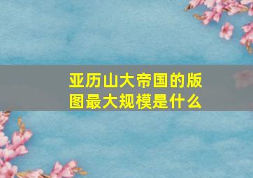 亚历山大帝国的版图最大规模是什么