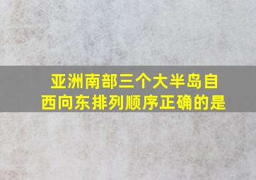 亚洲南部三个大半岛自西向东排列顺序正确的是