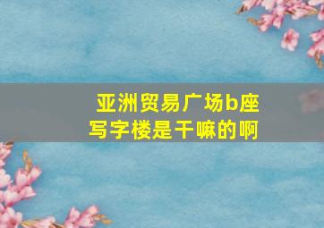 亚洲贸易广场b座写字楼是干嘛的啊