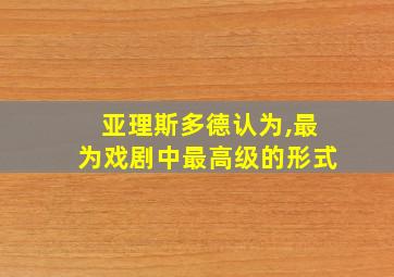 亚理斯多德认为,最为戏剧中最高级的形式