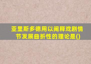 亚里斯多德用以阐释戏剧情节发展曲折性的理论是()