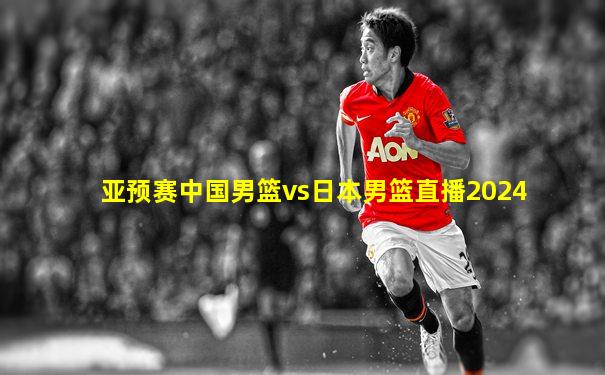 亚预赛中国男篮vs日本男篮直播2024