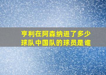 亨利在阿森纳进了多少球队中国队的球员是谁