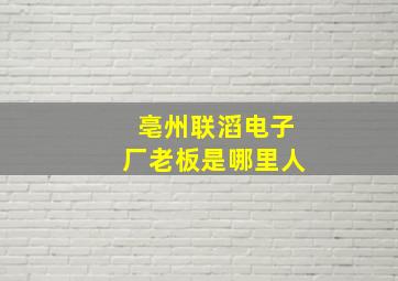 亳州联滔电子厂老板是哪里人