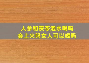 人参和茯苓泡水喝吗会上火吗女人可以喝吗