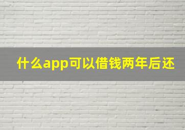 什么app可以借钱两年后还