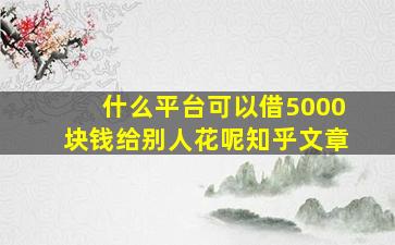 什么平台可以借5000块钱给别人花呢知乎文章