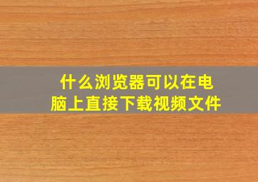 什么浏览器可以在电脑上直接下载视频文件