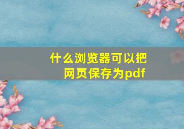 什么浏览器可以把网页保存为pdf