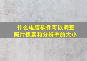 什么电脑软件可以调整照片像素和分辨率的大小