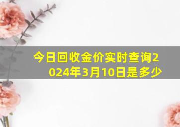 今日回收金价实时查询2024年3月10日是多少