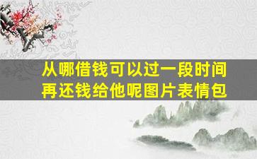 从哪借钱可以过一段时间再还钱给他呢图片表情包