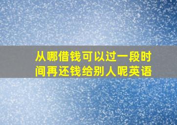 从哪借钱可以过一段时间再还钱给别人呢英语