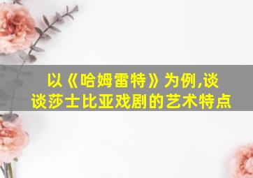 以《哈姆雷特》为例,谈谈莎士比亚戏剧的艺术特点