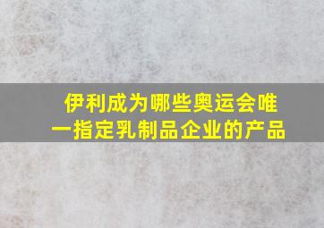 伊利成为哪些奥运会唯一指定乳制品企业的产品