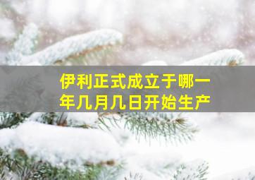 伊利正式成立于哪一年几月几日开始生产