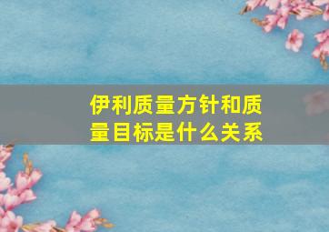 伊利质量方针和质量目标是什么关系