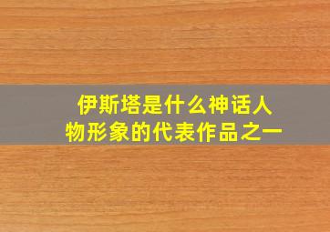 伊斯塔是什么神话人物形象的代表作品之一