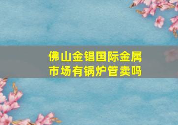 佛山金锠国际金属市场有锅炉管卖吗