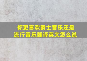 你更喜欢爵士音乐还是流行音乐翻译英文怎么说