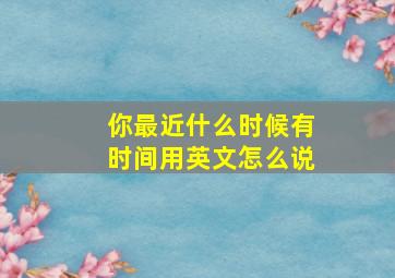 你最近什么时候有时间用英文怎么说