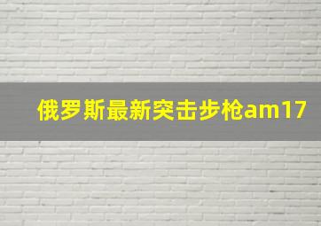 俄罗斯最新突击步枪am17