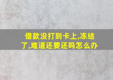 借款没打到卡上,冻结了,难道还要还吗怎么办