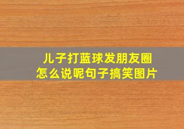 儿子打蓝球发朋友圈怎么说呢句子搞笑图片