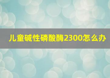 儿童碱性磷酸酶2300怎么办