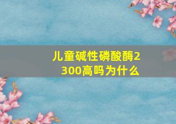 儿童碱性磷酸酶2300高吗为什么