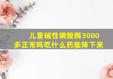 儿童碱性磷酸酶3000多正常吗吃什么药能降下来