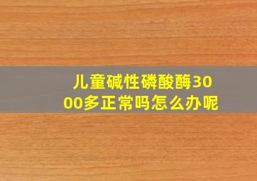 儿童碱性磷酸酶3000多正常吗怎么办呢