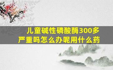 儿童碱性磷酸酶300多严重吗怎么办呢用什么药