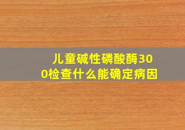 儿童碱性磷酸酶300检查什么能确定病因