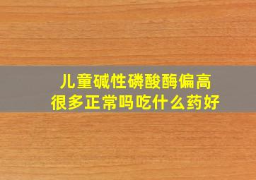 儿童碱性磷酸酶偏高很多正常吗吃什么药好